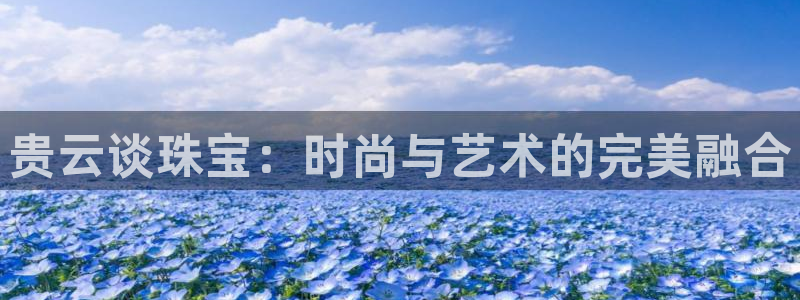 新宝5手机版登录：贵云谈珠宝：时尚与艺术的完美融合