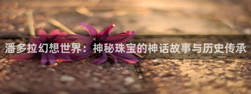 新宝5官网67五壹叁八：潘多拉幻想世界：神秘珠宝的神话故事与历史传承