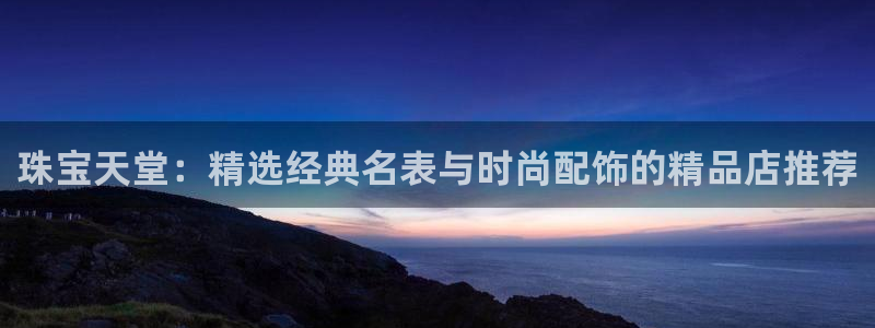 新宝5官网平台：珠宝天堂：精选经典名表与时尚配饰的精品店推荐
