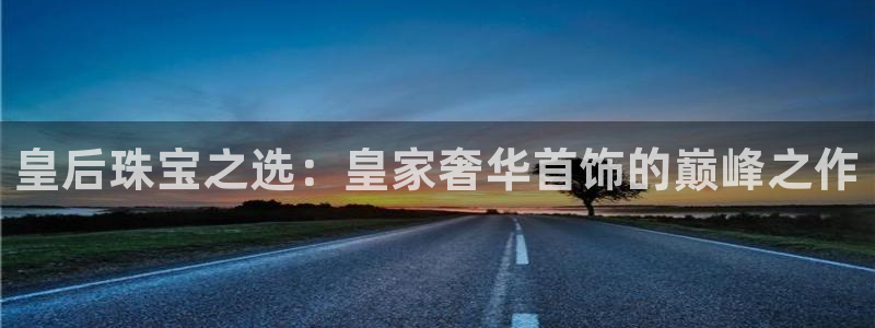 新宝5下载网址：皇后珠宝之选：皇家奢华首饰的巅峰之作