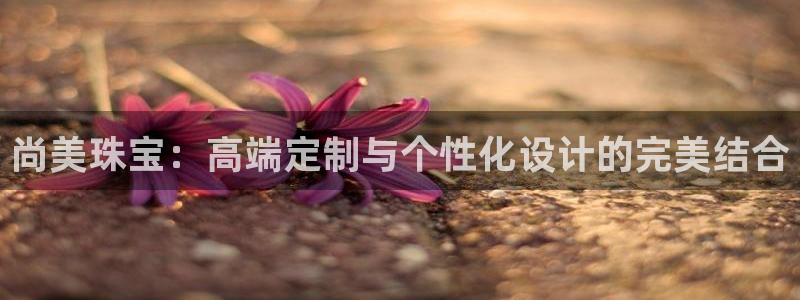 新宝5地址：尚美珠宝：高端定制与个性化设计的完美结合