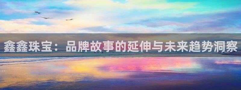 新宝5总代：鑫鑫珠宝：品牌故事的延伸与未来趋势洞察