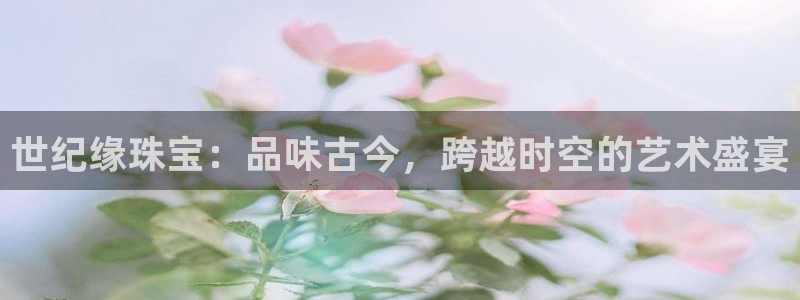 老新宝5授权登录：世纪缘珠宝：品味古今，跨越时空的艺术盛宴