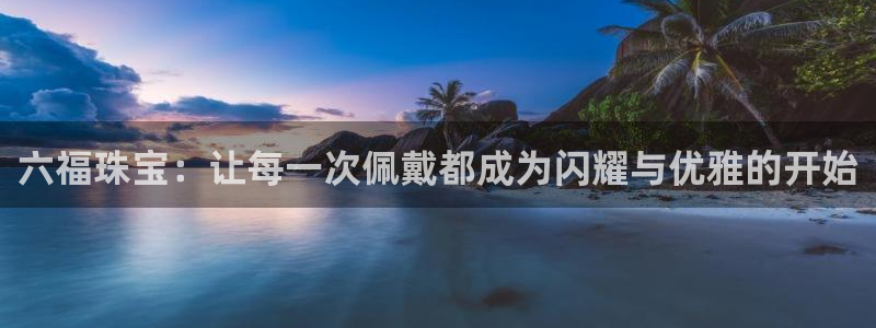 新宝5首页：六福珠宝：让每一次佩戴都成为闪耀与优雅的开始