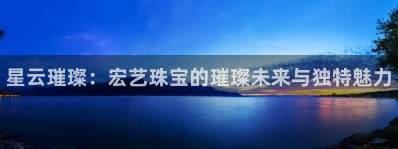 新宝5 代理：星云璀璨：宏艺珠宝的璀璨未来与独特魅力
