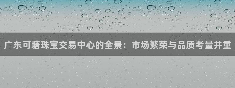 新宝5安卓版：广东可塘珠宝交易中心的全景：市场繁荣与品质考量并重