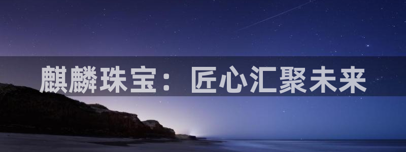 新宝5手机版登录：麒麟珠宝：匠心汇聚未来