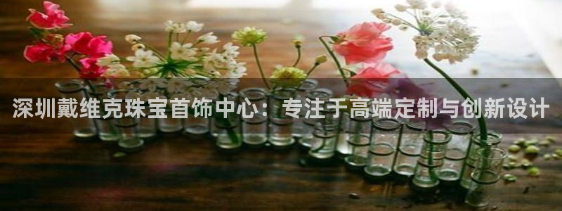 新宝5如何下载：深圳戴维克珠宝首饰中心：专注于高端定制与创新设计