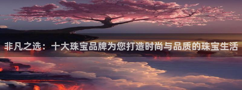 新宝5找找74OOO5：非凡之选：十大珠宝品牌为您打造时尚与品质的珠宝生活
