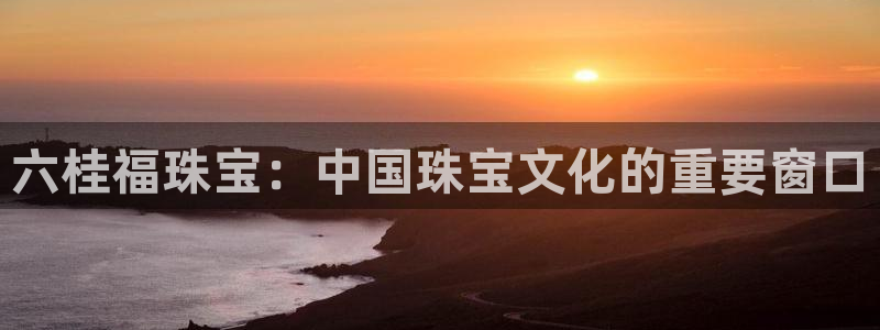 新宝5平台登录：六桂福珠宝：中国珠宝文化的重要窗口