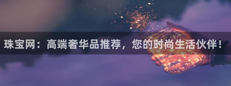 新宝5注册账号：珠宝网：高端奢华品推荐，您的时尚生活伙伴！